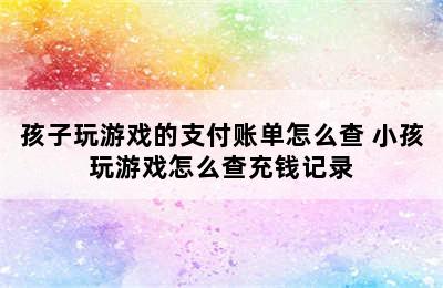 孩子玩游戏的支付账单怎么查 小孩玩游戏怎么查充钱记录